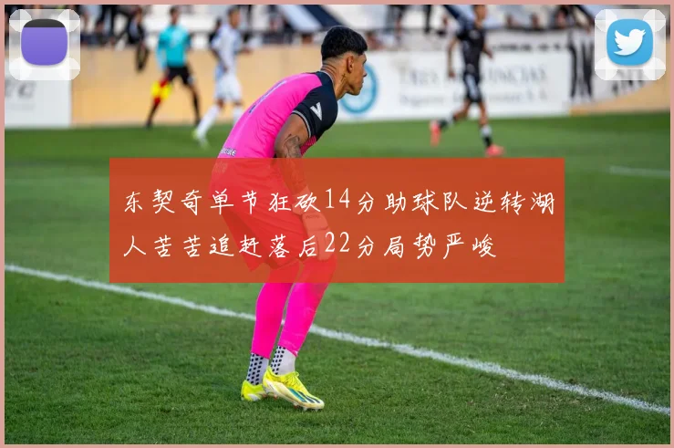 东契奇单节狂砍14分助球队逆转湖人苦苦追赶落后22分局势严峻