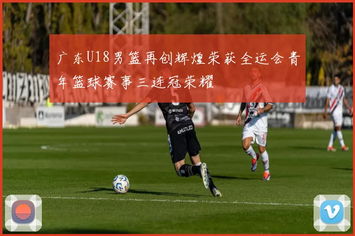 广东U18男篮再创辉煌荣获全运会青年篮球赛事三连冠荣耀