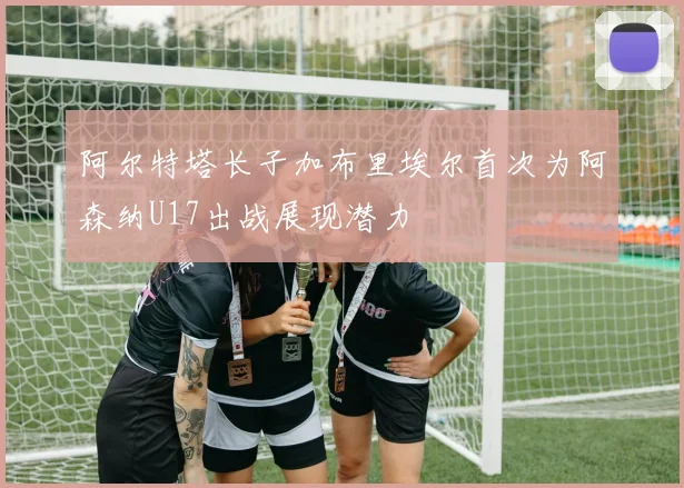 阿尔特塔长子加布里埃尔首次为阿森纳U17出战展现潜力