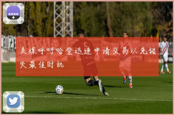 美媒呼吁哈登迅速申请交易以免错失最佳时机