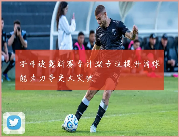 字母透露新赛季计划专注提升持球能力力争更大突破