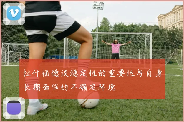 拉什福德谈稳定性的重要性与自身长期面临的不确定环境