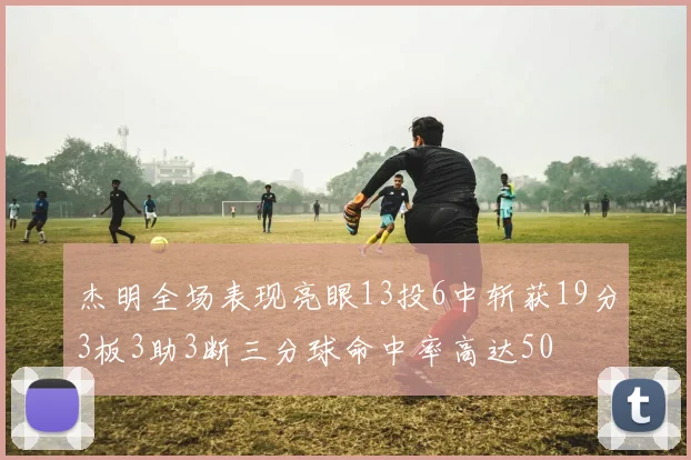 杰明全场表现亮眼13投6中斩获19分3板3助3断三分球命中率高达50