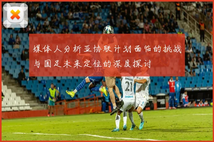 媒体人分析亚协联计划面临的挑战与国足未来定位的深度探讨