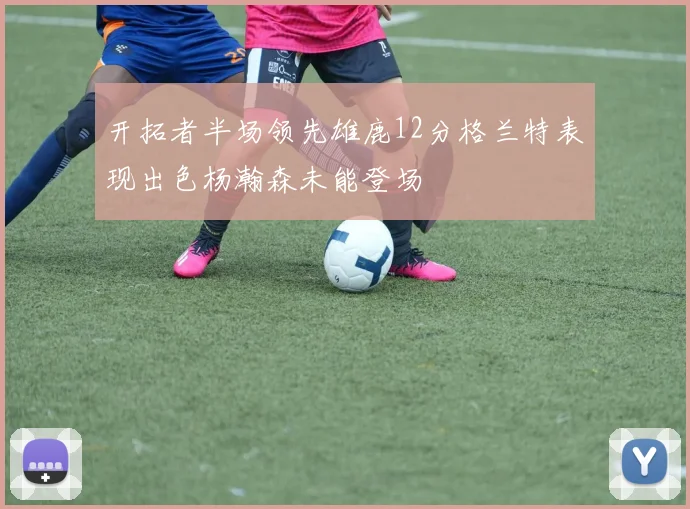 开拓者半场领先雄鹿12分格兰特表现出色杨瀚森未能登场
