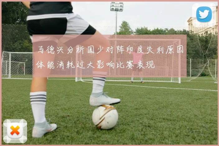 马德兴分析国少对阵印度失利原因体能消耗过大影响比赛表现