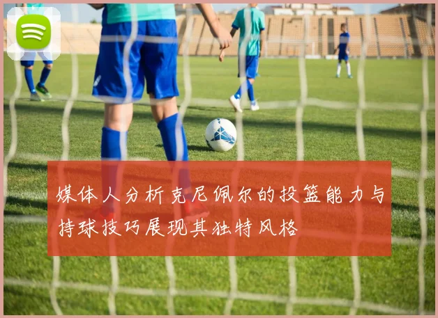 媒体人分析克尼佩尔的投篮能力与持球技巧展现其独特风格