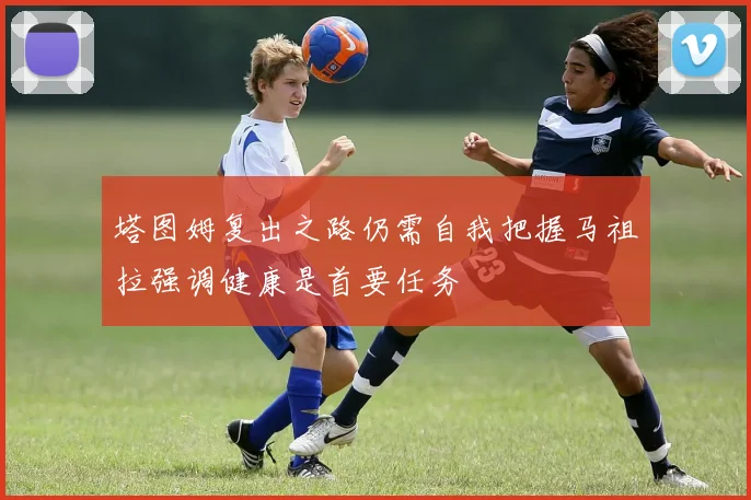 塔图姆复出之路仍需自我把握马祖拉强调健康是首要任务