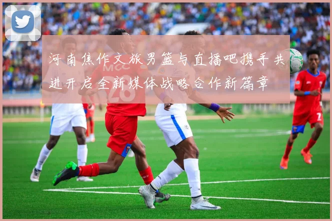 河南焦作文旅男篮与直播吧携手共进开启全新媒体战略合作新篇章
