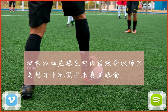 埃弗拉回应舔生鸡肉视频争议称只是想开个玩笑并未真正舔食