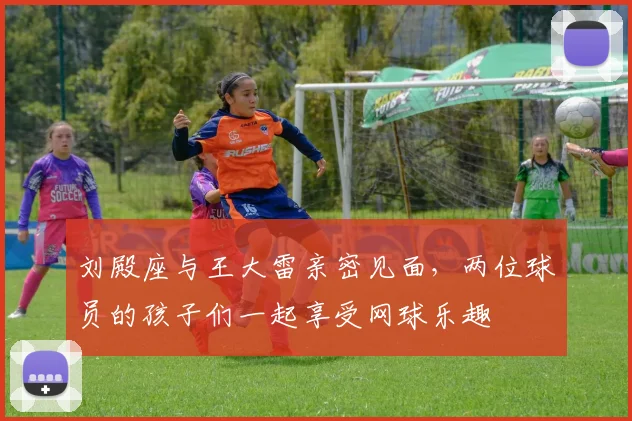 刘殿座与王大雷亲密见面，两位球员的孩子们一起享受网球乐趣