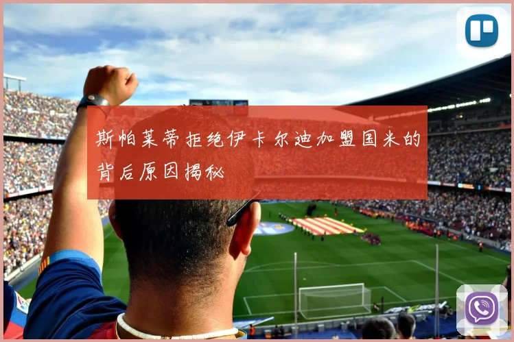 斯帕莱蒂拒绝伊卡尔迪加盟国米的背后原因揭秘