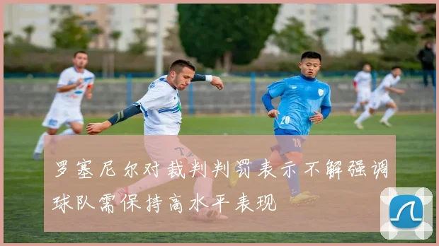 罗塞尼尔对裁判判罚表示不解强调球队需保持高水平表现