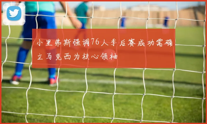 小里弗斯强调76人季后赛成功需确立马克西为核心领袖