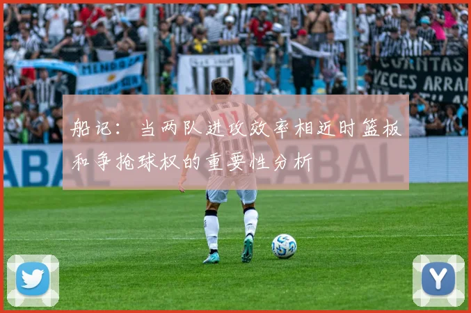 船记：当两队进攻效率相近时篮板和争抢球权的重要性分析