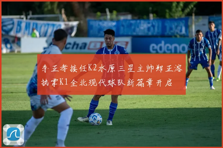 李正孝接任K2水原三星主帅郑正溶执掌K1全北现代球队新篇章开启