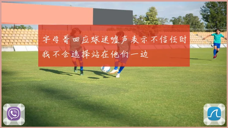 字母哥回应球迷嘘声表示不信任时我不会选择站在他们一边