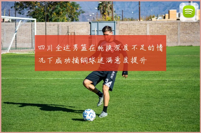 四川全运男篮在轮换深度不足的情况下成功摘铜球迷满意度提升