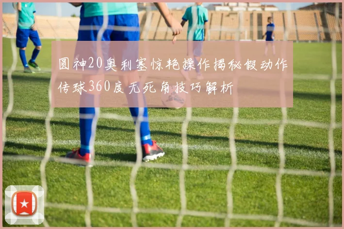圆神20奥利塞惊艳操作揭秘假动作传球360度无死角技巧解析