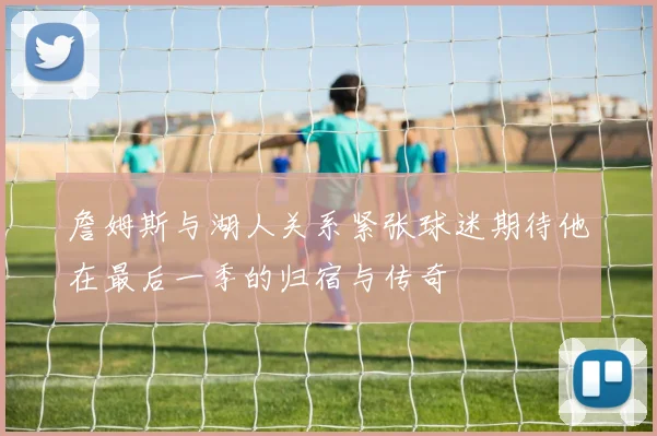 詹姆斯与湖人关系紧张球迷期待他在最后一季的归宿与传奇