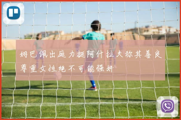 姆巴佩出庭力挺阿什拉夫称其善良尊重女性绝不可能强奸