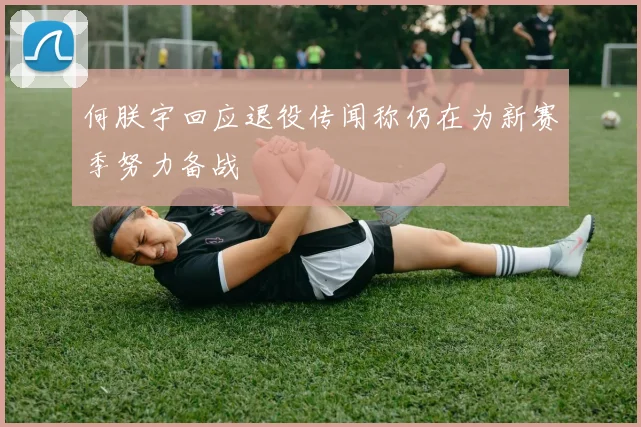 何朕宇回应退役传闻称仍在为新赛季努力备战