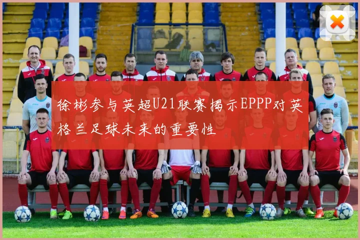 徐彬参与英超U21联赛揭示EPPP对英格兰足球未来的重要性