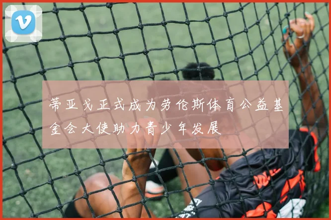 蒂亚戈正式成为劳伦斯体育公益基金会大使助力青少年发展