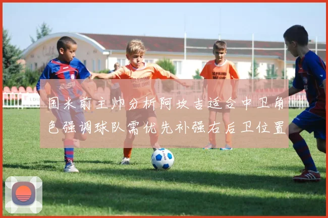 国米前主帅分析阿坎吉适合中卫角色强调球队需优先补强右后卫位置
