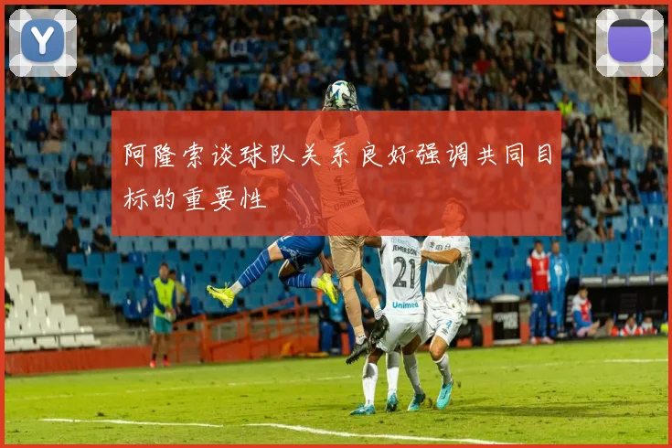 阿隆索谈球队关系良好强调共同目标的重要性