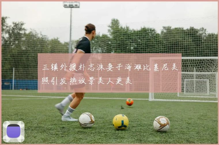 三镇外援朴志洙妻子海滩比基尼美照引发热议景美人更美
