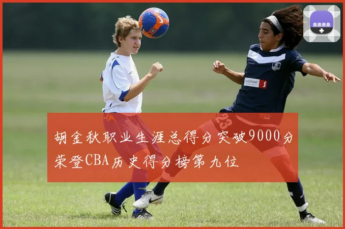 胡金秋职业生涯总得分突破9000分荣登CBA历史得分榜第九位