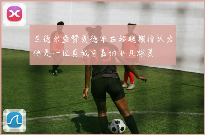 兰德尔盛赞爱德华兹超越期待认为他是一位真诚可靠的非凡球员