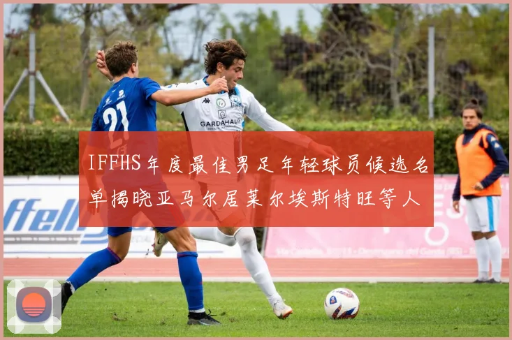 IFFHS年度最佳男足年轻球员候选名单揭晓亚马尔居莱尔埃斯特旺等人入围