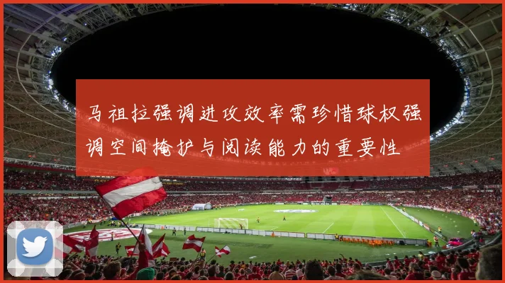 马祖拉强调进攻效率需珍惜球权强调空间掩护与阅读能力的重要性