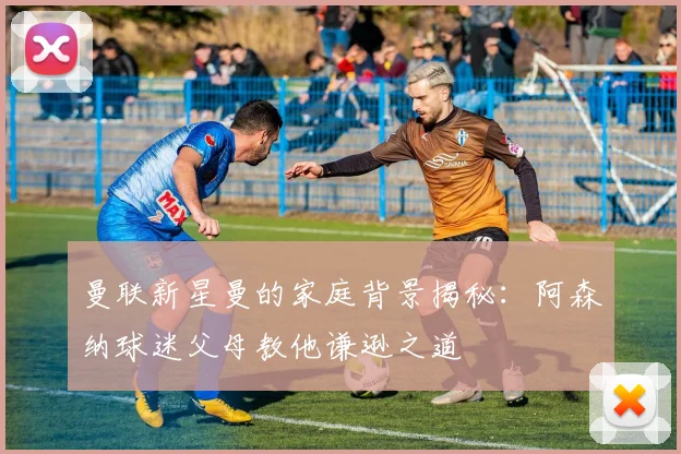 曼联新星曼的家庭背景揭秘：阿森纳球迷父母教他谦逊之道