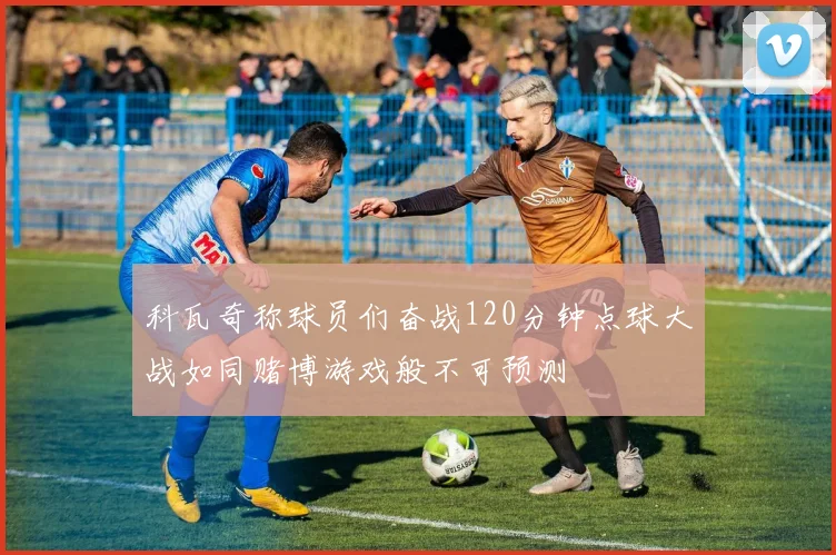 科瓦奇称球员们奋战120分钟点球大战如同赌博游戏般不可预测