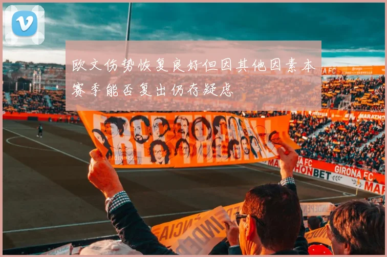 欧文伤势恢复良好但因其他因素本赛季能否复出仍存疑虑