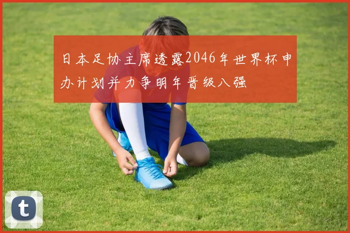 日本足协主席透露2046年世界杯申办计划并力争明年晋级八强